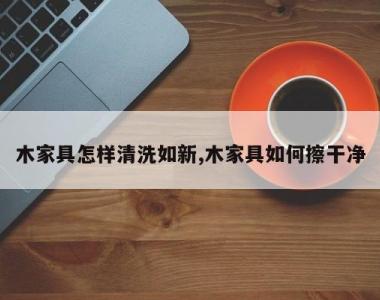 木家具怎样清洗如新,木家具如何擦干净