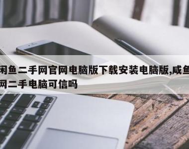 闲鱼二手网官网电脑版下载安装电脑版,咸鱼网二手电脑可信吗