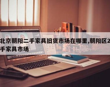 北京朝阳二手家具旧货市场在哪里,朝阳区2手家具市场