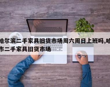 哈尔滨二手家具旧货市场周六周日上班吗,哈市二手家具旧货市场