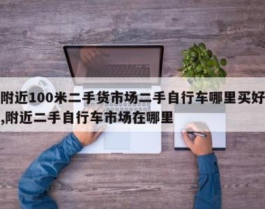 附近100米二手货市场二手自行车哪里买好,附近二手自行车市场在哪里