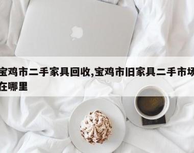 宝鸡市二手家具回收,宝鸡市旧家具二手市场在哪里