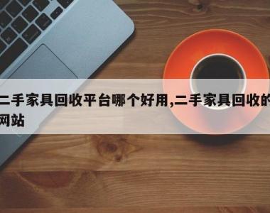 二手家具回收平台哪个好用,二手家具回收的网站