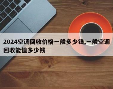 2024空调回收价格一般多少钱,一般空调回收能值多少钱