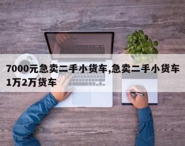 7000元急卖二手小货车,急卖二手小货车1万2万货车