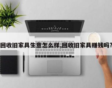 回收旧家具生意怎么样,回收旧家具赚钱吗?