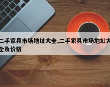 二手家具市场地址大全,二手家具市场地址大全及价格