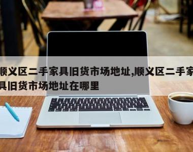 顺义区二手家具旧货市场地址,顺义区二手家具旧货市场地址在哪里