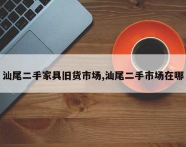 汕尾二手家具旧货市场,汕尾二手市场在哪