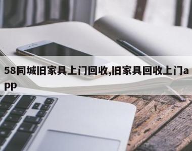58同城旧家具上门回收,旧家具回收上门app
