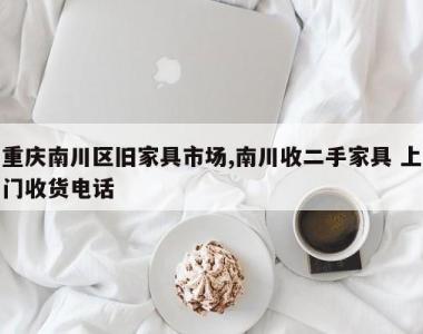 重庆南川区旧家具市场,南川收二手家具 上门收货电话