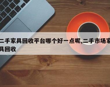 二手家具回收平台哪个好一点呢,二手市场家具回收