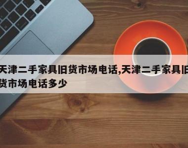 天津二手家具旧货市场电话,天津二手家具旧货市场电话多少