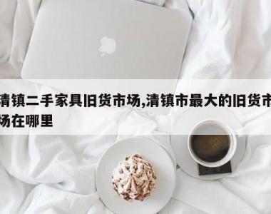 清镇二手家具旧货市场,清镇市最大的旧货市场在哪里