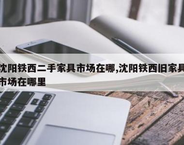 沈阳铁西二手家具市场在哪,沈阳铁西旧家具市场在哪里