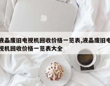 液晶废旧电视机回收价格一览表,液晶废旧电视机回收价格一览表大全