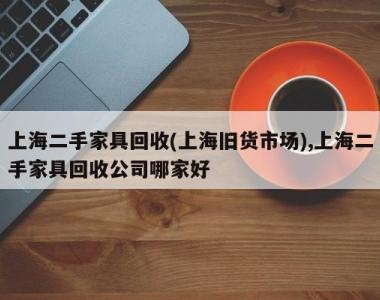 上海二手家具回收(上海旧货市场),上海二手家具回收公司哪家好