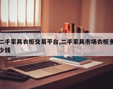 二手家具衣柜交易平台,二手家具市场衣柜多少钱