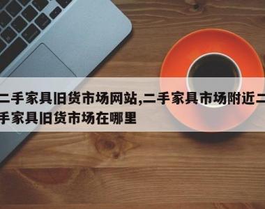 二手家具旧货市场网站,二手家具市场附近二手家具旧货市场在哪里