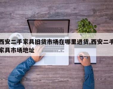 西安二手家具旧货市场在哪里进货,西安二手家具市场地址