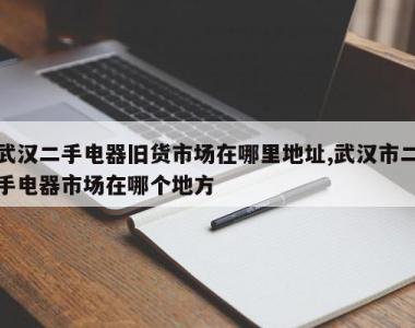武汉二手电器旧货市场在哪里地址,武汉市二手电器市场在哪个地方