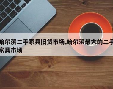 哈尔滨二手家具旧货市场,哈尔滨最大的二手家具市场
