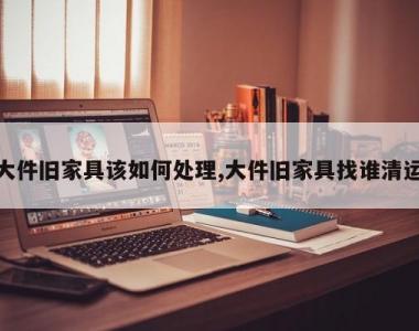 大件旧家具该如何处理,大件旧家具找谁清运