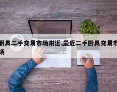 厨具二手交易市场附近,最近二手厨具交易市场