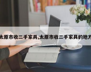 太原市收二手家具,太原市收二手家具的地方
