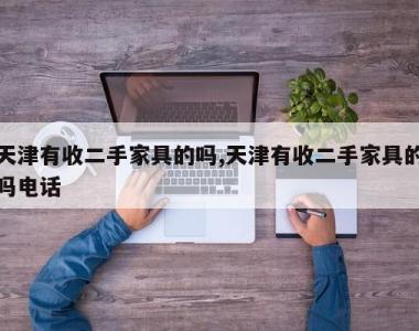 天津有收二手家具的吗,天津有收二手家具的吗电话