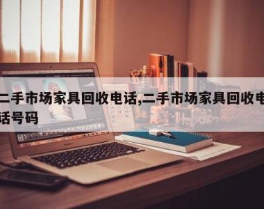 二手市场家具回收电话,二手市场家具回收电话号码