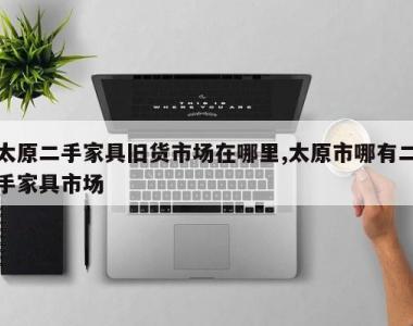 太原二手家具旧货市场在哪里,太原市哪有二手家具市场