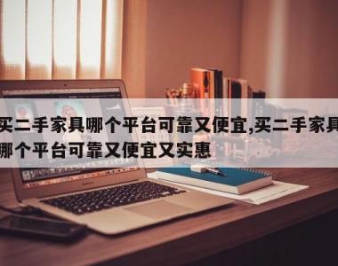 买二手家具哪个平台可靠又便宜,买二手家具哪个平台可靠又便宜又实惠