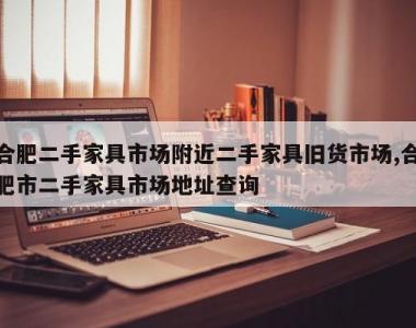 合肥二手家具市场附近二手家具旧货市场,合肥市二手家具市场地址查询