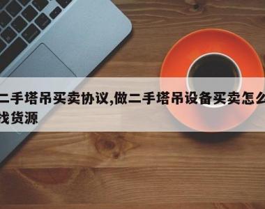 二手塔吊买卖协议,做二手塔吊设备买卖怎么找货源