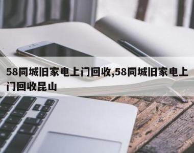 58同城旧家电上门回收,58同城旧家电上门回收昆山