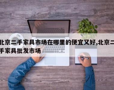 北京二手家具市场在哪里的便宜又好,北京二手家具批发市场