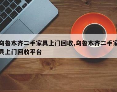 乌鲁木齐二手家具上门回收,乌鲁木齐二手家具上门回收平台