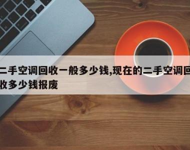 二手空调回收一般多少钱,现在的二手空调回收多少钱报废