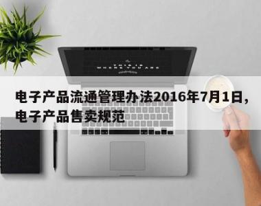 电子产品流通管理办法2016年7月1日,电子产品售卖规范