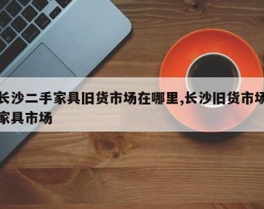 长沙二手家具旧货市场在哪里,长沙旧货市场家具市场