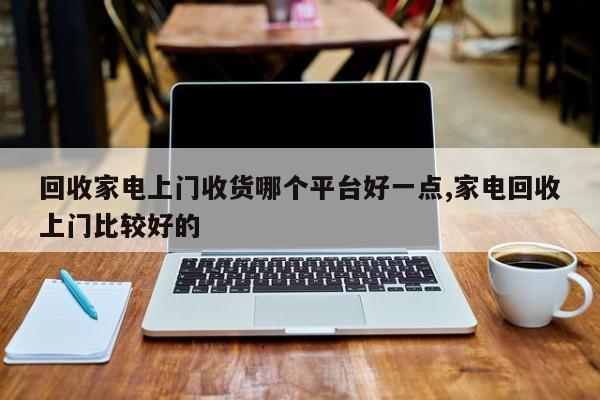 回收家电上门收货哪个平台好一点,家电回收上门比较好的