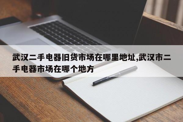 武汉二手电器旧货市场在哪里地址,武汉市二手电器市场在哪个地方