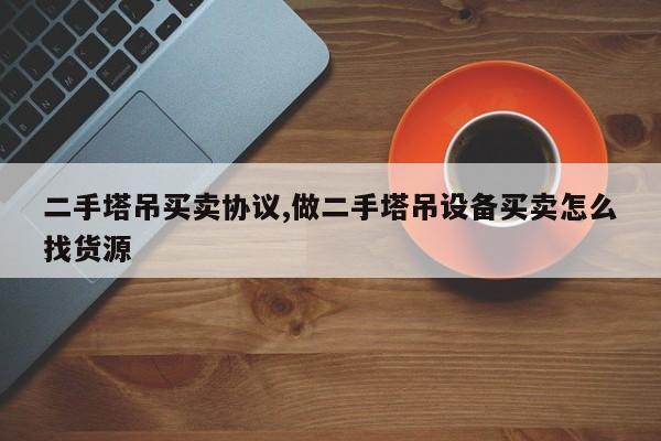 二手塔吊买卖协议,做二手塔吊设备买卖怎么找货源