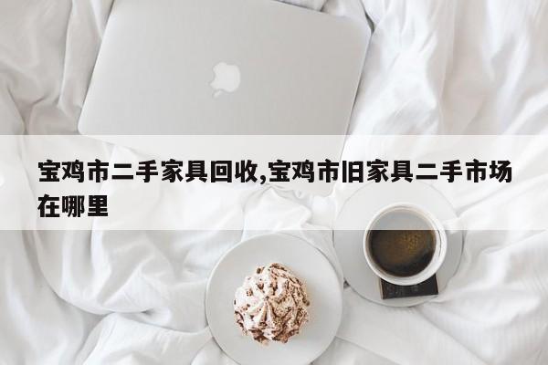 宝鸡市二手家具回收,宝鸡市旧家具二手市场在哪里