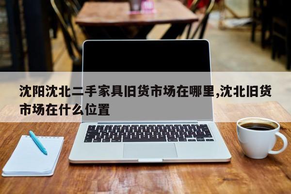 沈阳沈北二手家具旧货市场在哪里,沈北旧货市场在什么位置