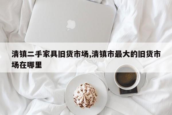 清镇二手家具旧货市场,清镇市最大的旧货市场在哪里