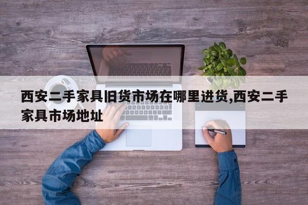 西安二手家具旧货市场在哪里进货,西安二手家具市场地址
