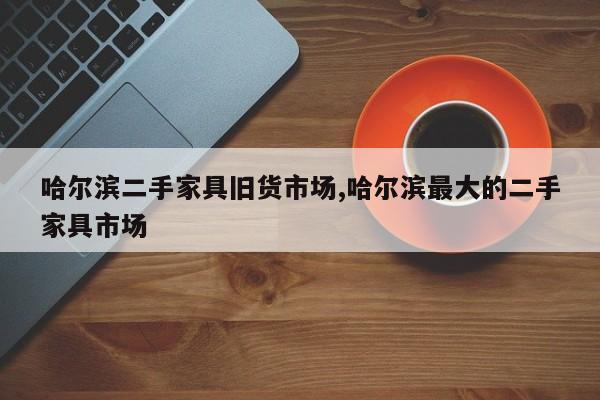 哈尔滨二手家具旧货市场,哈尔滨最大的二手家具市场