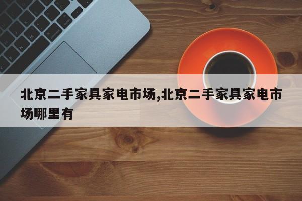 北京二手家具家电市场,北京二手家具家电市场哪里有